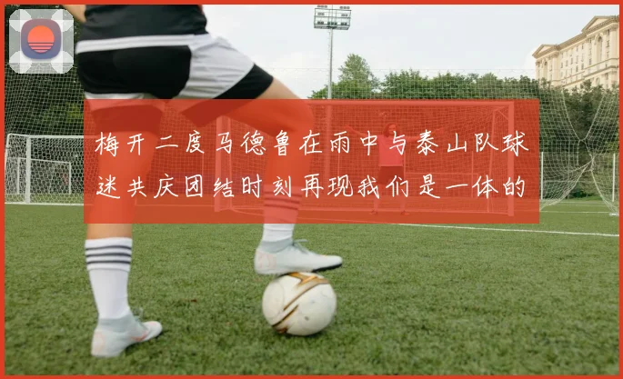 梅开二度马德鲁在雨中与泰山队球迷共庆团结时刻再现我们是一体的精神