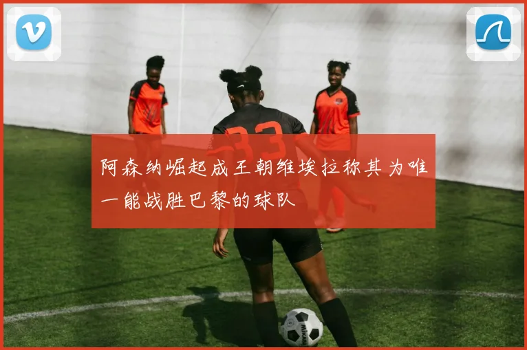 阿森纳崛起成王朝维埃拉称其为唯一能战胜巴黎的球队
