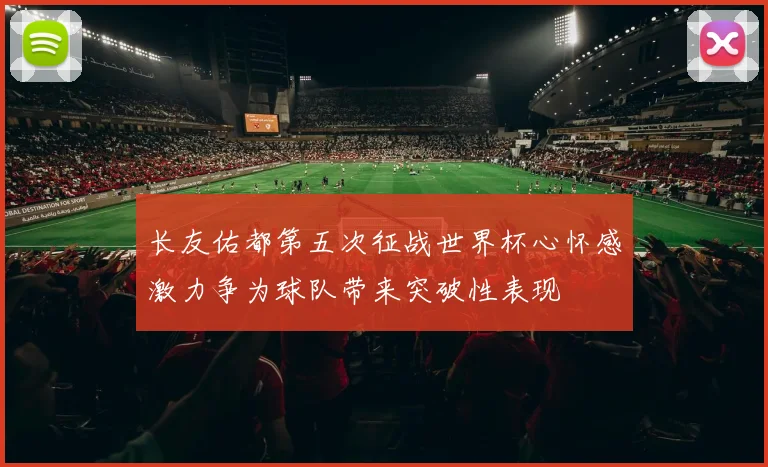 长友佑都第五次征战世界杯心怀感激力争为球队带来突破性表现