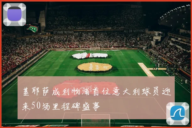 基耶萨成利物浦首位意大利球员迎来50场里程碑盛事