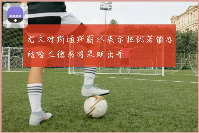 尤文对斯通斯薪水表示担忧若能冻结哈兰德或将果断出手