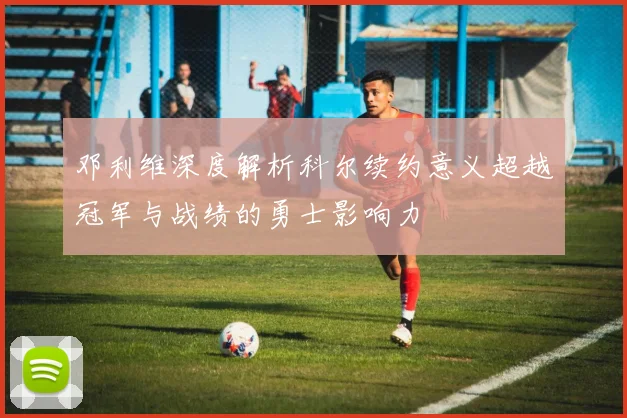 邓利维深度解析科尔续约意义超越冠军与战绩的勇士影响力