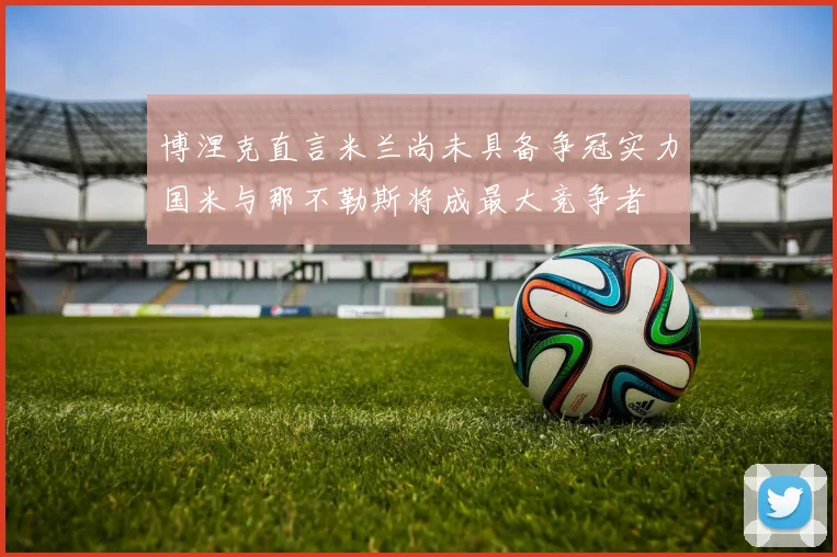 博涅克直言米兰尚未具备争冠实力国米与那不勒斯将成最大竞争者