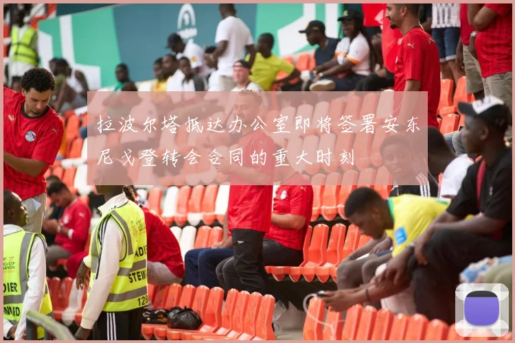 拉波尔塔抵达办公室即将签署安东尼戈登转会合同的重大时刻