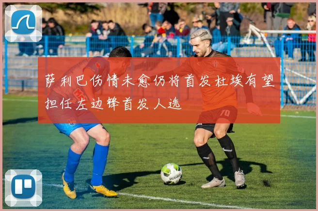 萨利巴伤情未愈仍将首发杜埃有望担任左边锋首发人选