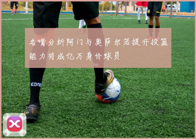 名嘴分析阿门与奥萨尔若提升投篮能力将成亿万身价球员