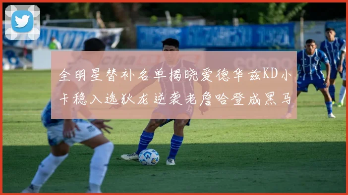全明星替补名单揭晓爱德华兹KD小卡稳入选狄龙逆袭老詹哈登成黑马