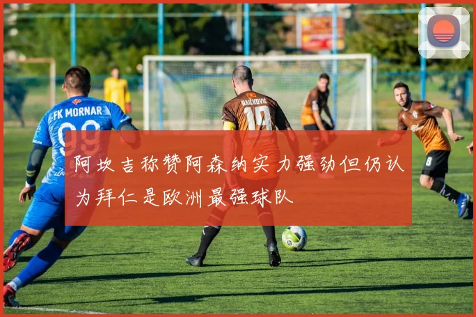 阿坎吉称赞阿森纳实力强劲但仍认为拜仁是欧洲最强球队