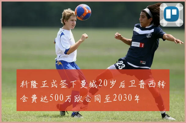 科隆正式签下曼城20岁后卫普西转会费达500万欧合同至2030年