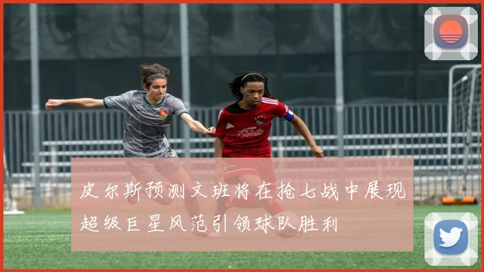 皮尔斯预测文班将在抢七战中展现超级巨星风范引领球队胜利