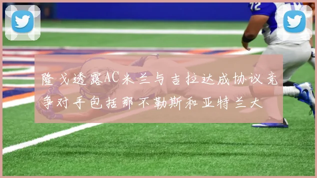 隆戈透露AC米兰与吉拉达成协议竞争对手包括那不勒斯和亚特兰大