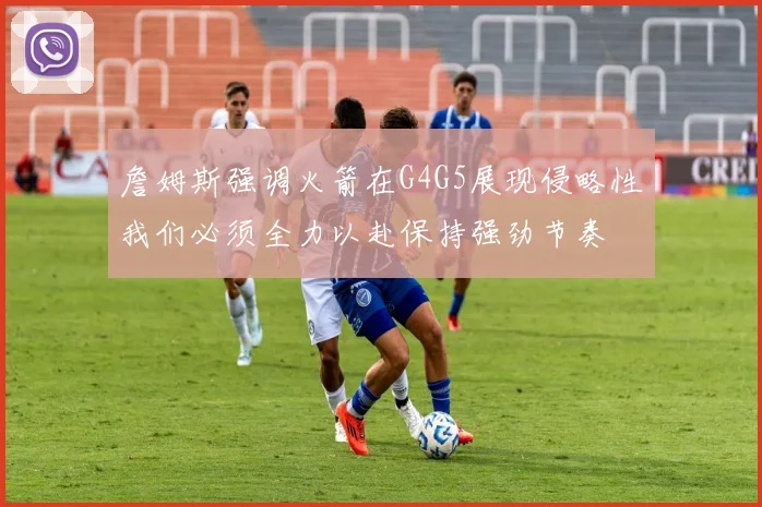 詹姆斯强调火箭在G4G5展现侵略性我们必须全力以赴保持强劲节奏