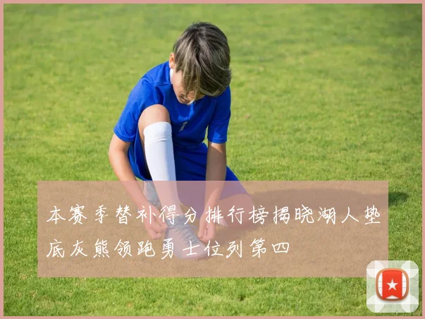 本赛季替补得分排行榜揭晓湖人垫底灰熊领跑勇士位列第四